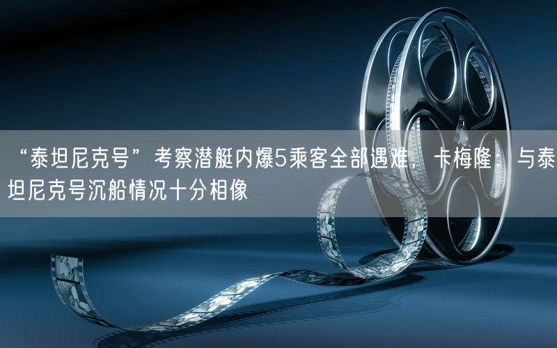 “泰坦尼克号”考察潜艇内爆5乘客全部遇难，卡梅隆：与泰坦尼克号沉船情况十分相像