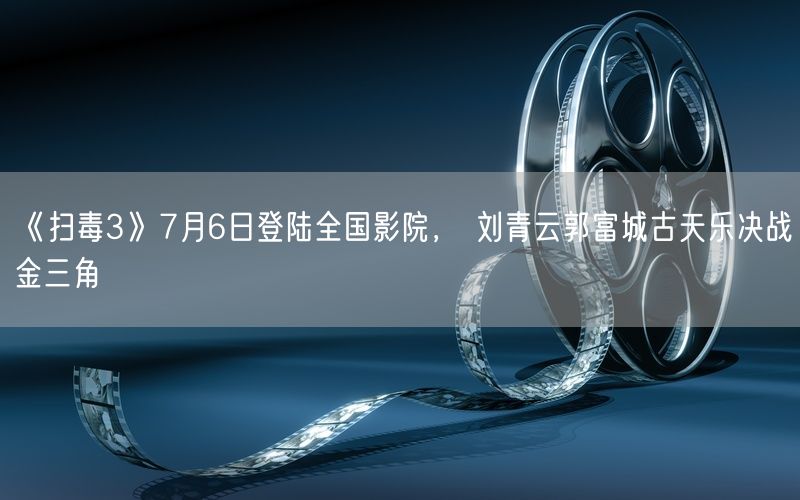 《扫毒3》7月6日登陆全国影院， 刘青云郭富城古天乐决战金三角