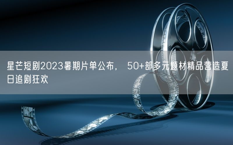 星芒短剧2023暑期片单公布， 50+部多元题材精品营造夏日追剧狂欢