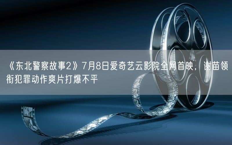 《东北警察故事2》7月8日爱奇艺云影院全网首映，谢苗领衔犯罪动作爽片打爆不平