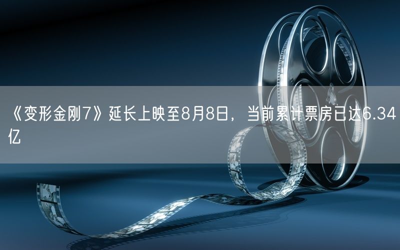 《变形金刚7》延长上映至8月8日，当前累计票房已达6.34亿